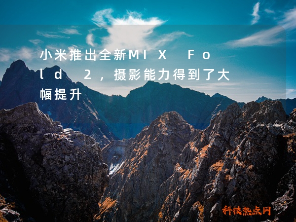 小米推出全新MIX Fold 2，摄影能力得到了大幅提升