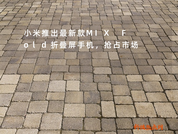 小米推出最新款MIX Fold折叠屏手机，抢占市场