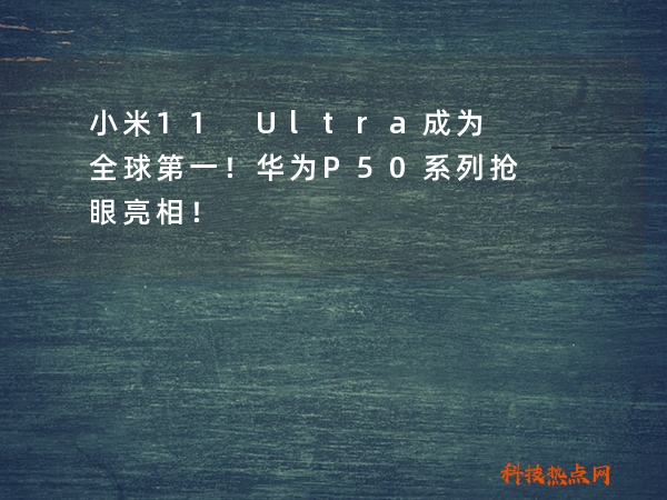 小米11 Ultra成为全球第一！华为P50系列抢眼亮相！