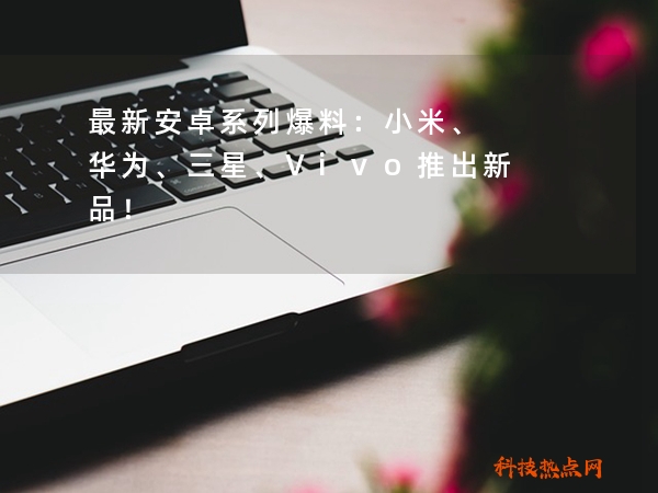 最新安卓系列爆料：小米、华为、三星、Vivo推出新品！