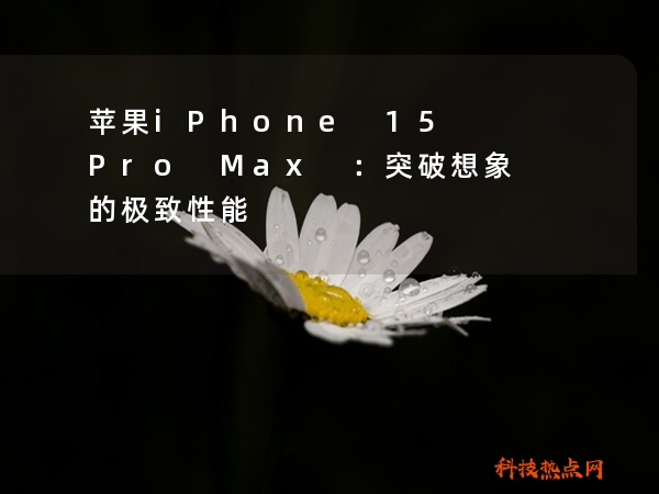 苹果iPhone 15 Pro Max ：突破想象的极致性能