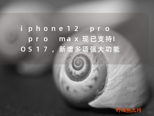 iphone12 pro pro max现已支持IOS17，新增多项强大功能